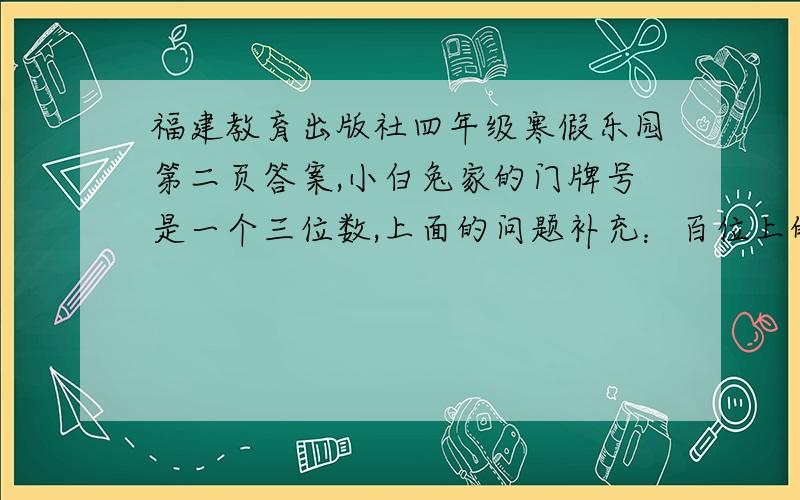 福建教育出版社四年级寒假乐园第二页答案,小白兔家的门牌号是一个三位数,上面的问题补充：百位上的数字是个位上的4倍,十位上的数字是百位、个位上的数字之和.你能推算出小白兔家的