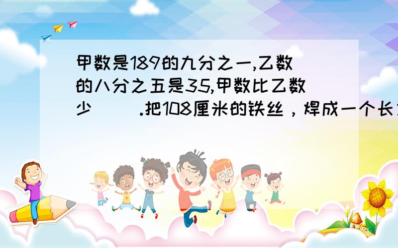 甲数是189的九分之一,乙数的八分之五是35,甲数比乙数少（ ）.把108厘米的铁丝，焊成一个长方体框架，这个长方体框架长宽高的比是4：3：它的体积是（ )立方厘米。