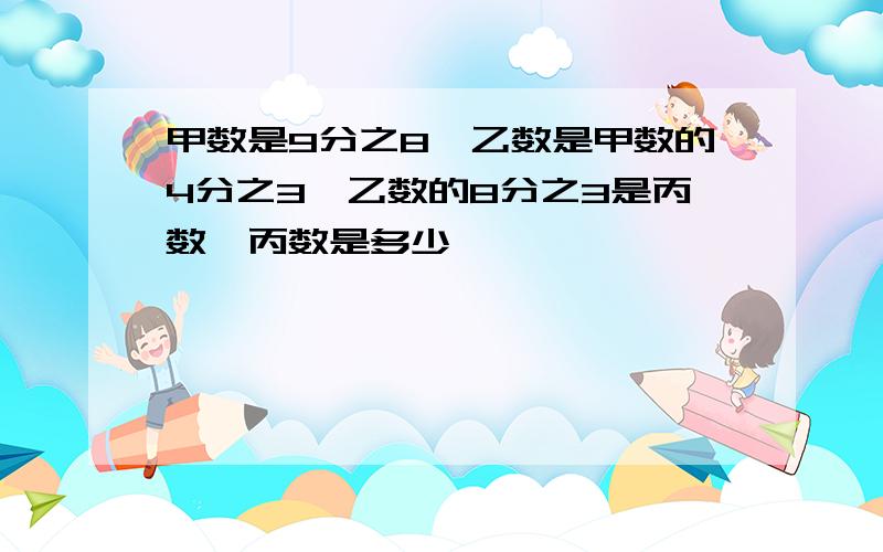 甲数是9分之8,乙数是甲数的4分之3,乙数的8分之3是丙数,丙数是多少