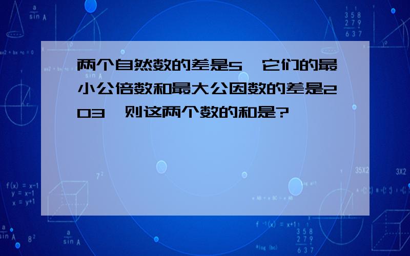 两个自然数的差是5,它们的最小公倍数和最大公因数的差是203,则这两个数的和是?