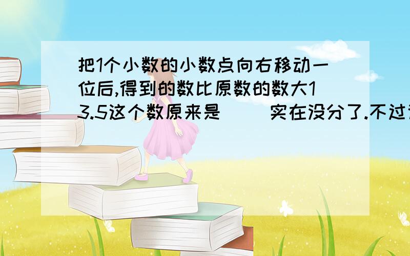 把1个小数的小数点向右移动一位后,得到的数比原数的数大13.5这个数原来是（ ）实在没分了.不过说得越详细.我就给他最佳答案.求了.