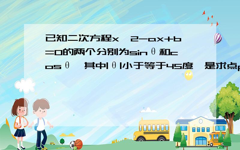 已知二次方程x^2-ax+b=0的两个分别为sinθ和cosθ,其中|θ|小于等于45度,是求点p（a,b）的轨迹