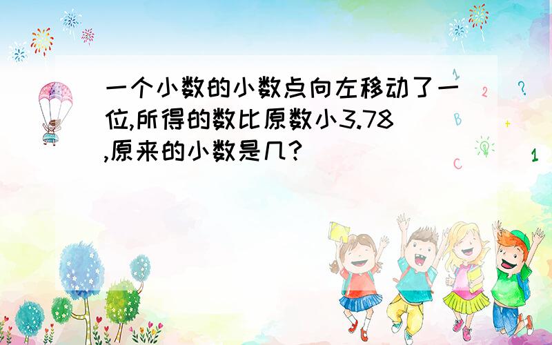 一个小数的小数点向左移动了一位,所得的数比原数小3.78,原来的小数是几?