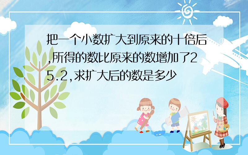 把一个小数扩大到原来的十倍后,所得的数比原来的数增加了25.2,求扩大后的数是多少