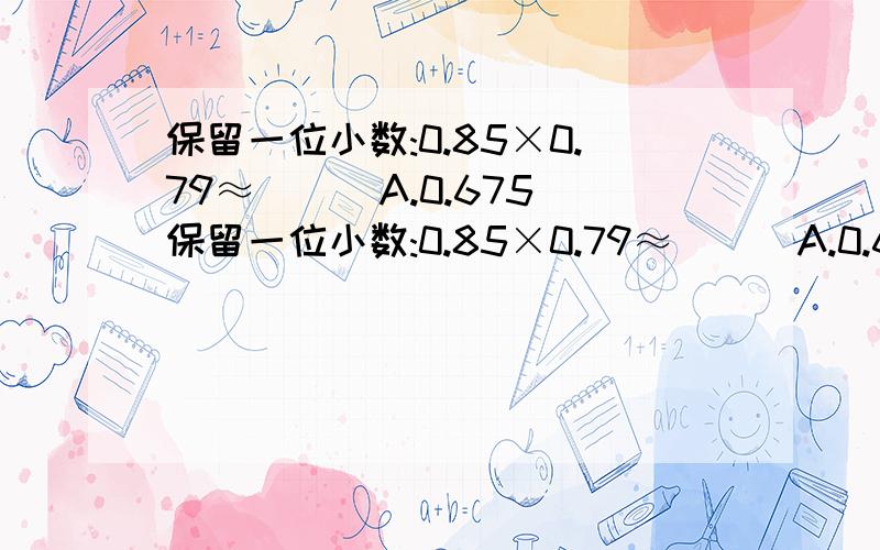 保留一位小数:0.85×0.79≈( ) A.0.675保留一位小数:0.85×0.79≈( ) A.0.675 B.0.6 C.0.67 D.0.7