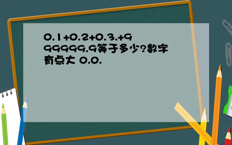 0.1+0.2+0.3.+999999.9等于多少?数字有点大 0.0.