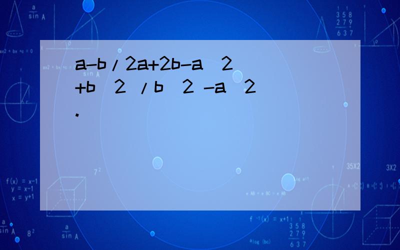 a-b/2a+2b-a^2 +b^2 /b^2 -a^2.