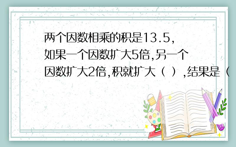 两个因数相乘的积是13.5,如果一个因数扩大5倍,另一个因数扩大2倍,积就扩大（ ）,结果是（ ）.两个因数相乘的积是13.5,如果一个因数扩大5倍,另一个因数扩大2倍,积就扩大（ ）,结果是（ ）.