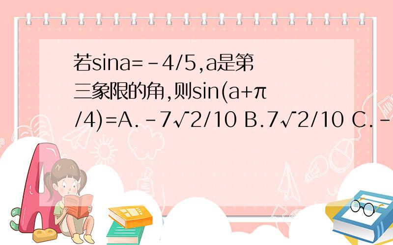 若sina=-4/5,a是第三象限的角,则sin(a+π/4)=A.-7√2/10 B.7√2/10 C.-√2/10 D.√2/10