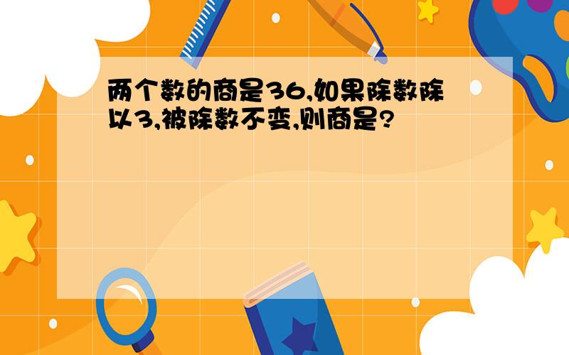 两个数的商是36,如果除数除以3,被除数不变,则商是?