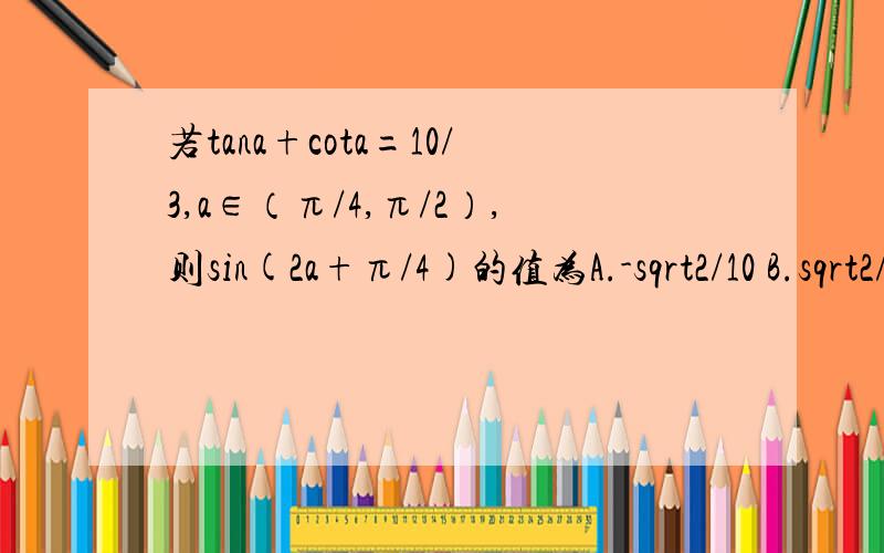 若tana+cota=10/3,a∈（π/4,π/2）,则sin(2a+π/4)的值为A.-sqrt2/10 B.sqrt2/10 C.5sqrt2/10 D.7sqrt2/10 【sqrt：根号】