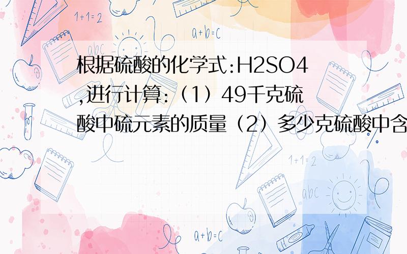 根据硫酸的化学式:H2SO4,进行计算:（1）49千克硫酸中硫元素的质量（2）多少克硫酸中含氧元素16g.