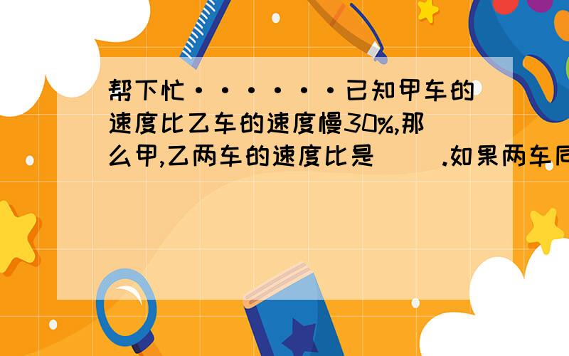 帮下忙······已知甲车的速度比乙车的速度慢30%,那么甲,乙两车的速度比是（ ）.如果两车同时出发行了两小时,则甲乙两车所行的路程比是（