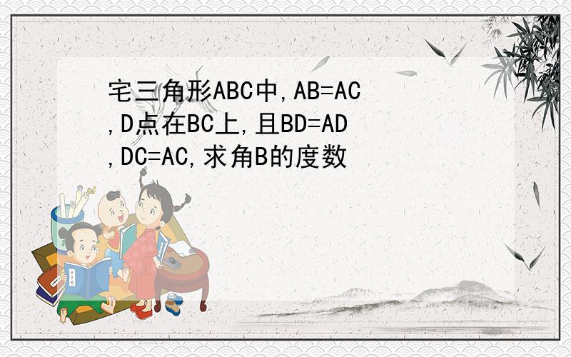 宅三角形ABC中,AB=AC,D点在BC上,且BD=AD,DC=AC,求角B的度数