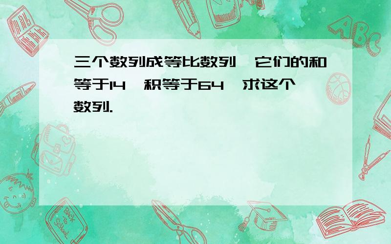 三个数列成等比数列,它们的和等于14,积等于64,求这个数列.