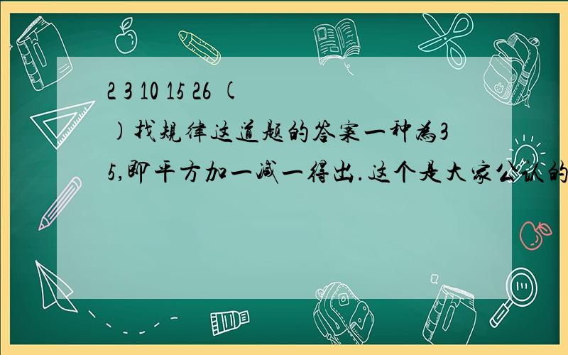 2 3 10 15 26 ()找规律这道题的答案一种为35,即平方加一减一得出.这个是大家公认的.另一种为39,即以2：3这个比来找,两个比的前项差分别为8的倍数.不知找规律是不是就一定围绕着一种规律来找