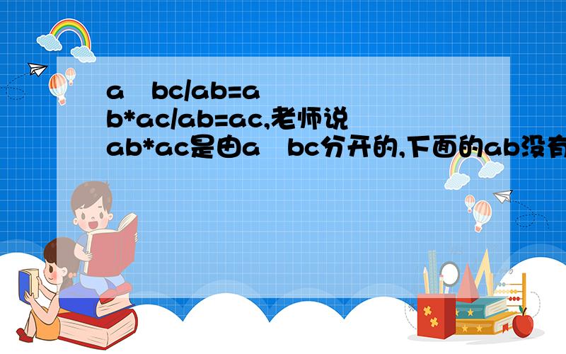 a²bc/ab=ab*ac/ab=ac,老师说ab*ac是由a²bc分开的,下面的ab没有变,不懂,请说明.