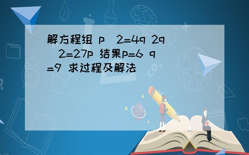 解方程组 p^2=4q 2q^2=27p 结果p=6 q=9 求过程及解法