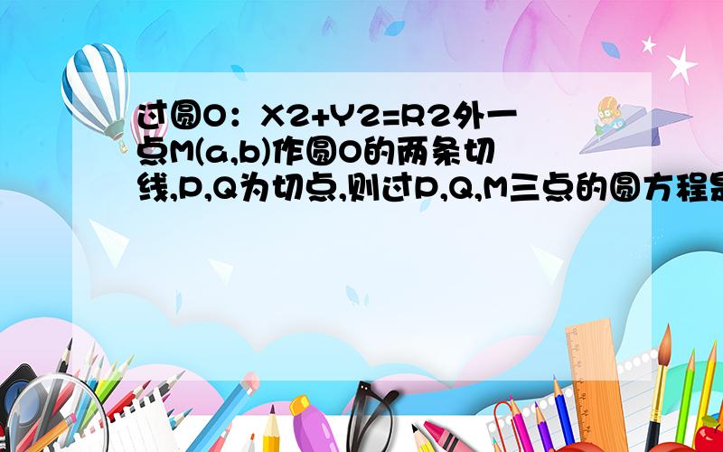 过圆O：X2+Y2=R2外一点M(a,b)作圆O的两条切线,P,Q为切点,则过P,Q,M三点的圆方程是?直线PQ的方程是?要过程