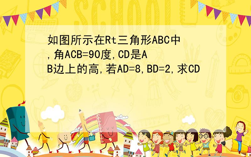 如图所示在Rt三角形ABC中,角ACB=90度,CD是AB边上的高,若AD=8,BD=2,求CD