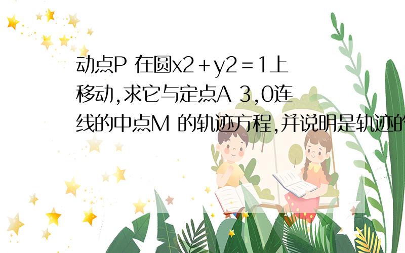 动点P 在圆x2＋y2＝1上移动,求它与定点A 3,0连线的中点M 的轨迹方程,并说明是轨迹的形状