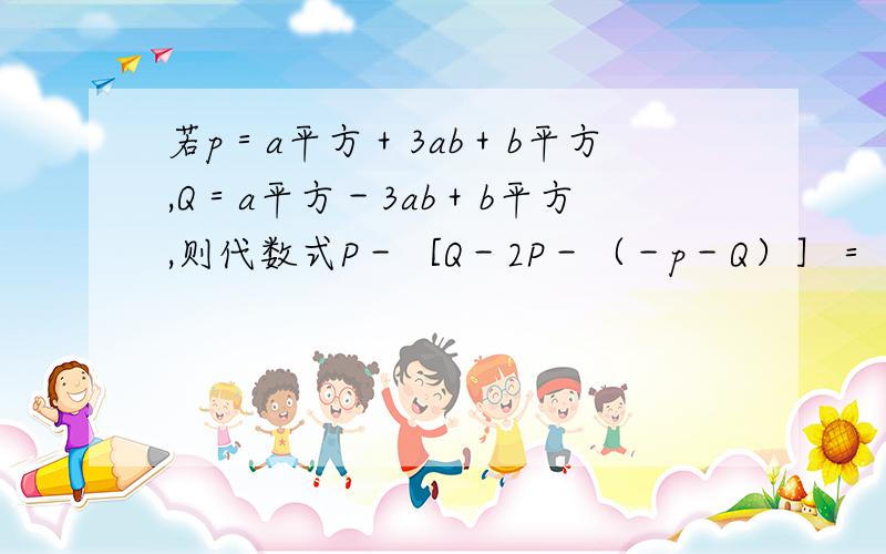 若p＝a平方＋3ab＋b平方,Q＝a平方－3ab＋b平方,则代数式P－［Q－2P－（－p－Q）］＝