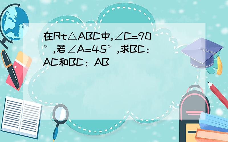 在Rt△ABC中,∠C=90°,若∠A=45°,求BC：AC和BC：AB