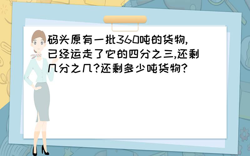 码头原有一批360吨的货物,已经运走了它的四分之三,还剩几分之几?还剩多少吨货物?