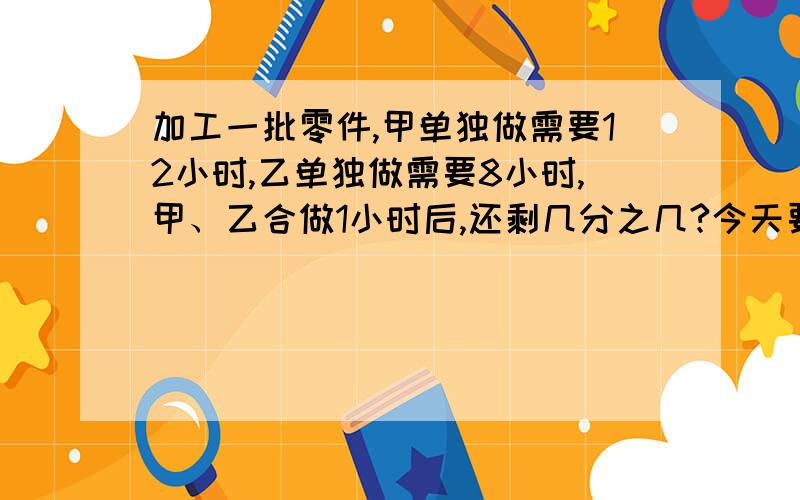 加工一批零件,甲单独做需要12小时,乙单独做需要8小时,甲、乙合做1小时后,还剩几分之几?今天要做,急