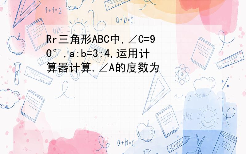 Rr三角形ABC中,∠C=90°,a:b=3:4,运用计算器计算,∠A的度数为