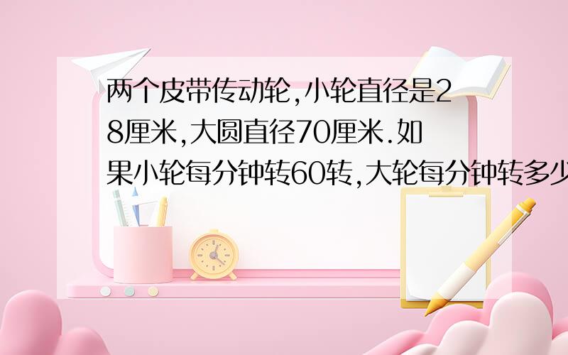 两个皮带传动轮,小轮直径是28厘米,大圆直径70厘米.如果小轮每分钟转60转,大轮每分钟转多少转