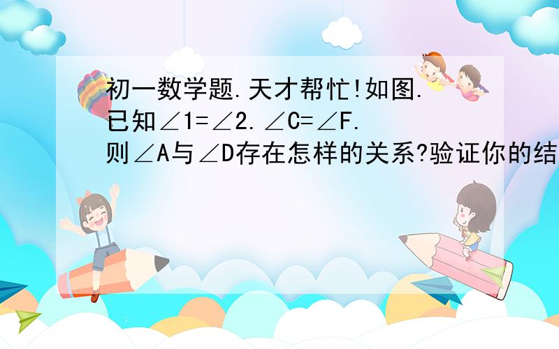 初一数学题.天才帮忙!如图.已知∠1=∠2.∠C=∠F.则∠A与∠D存在怎样的关系?验证你的结论.