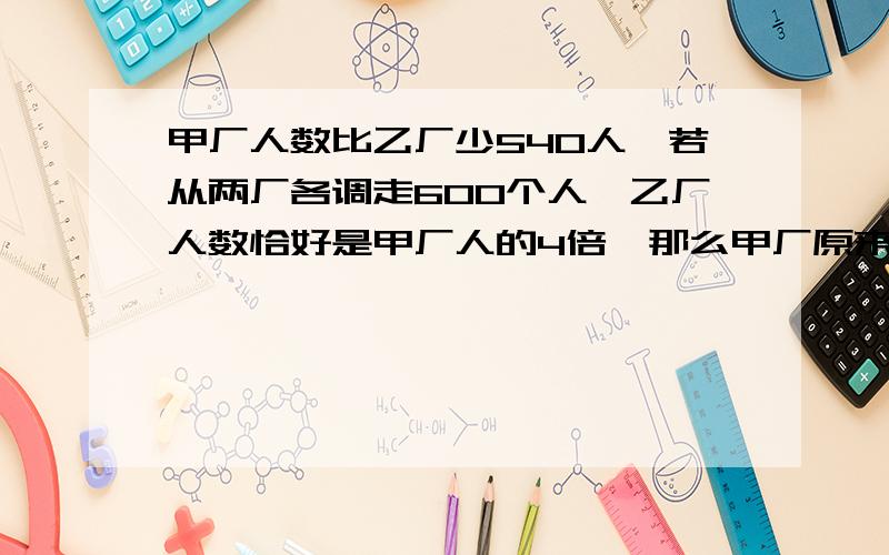 甲厂人数比乙厂少540人,若从两厂各调走600个人,乙厂人数恰好是甲厂人的4倍,那么甲厂原来有多少人?乙厂人数恰好是甲厂人的4倍,那么甲厂原来有多少人?