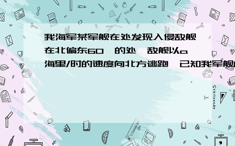 我海军某军舰在处发现入侵敌舰在北偏东60°的处,敌舰以a海里/时的速度向北方逃跑,已知我军舰的速度是根号3a海里/时,试求我军舰沿着什么方向前进才能最快追上敌舰?