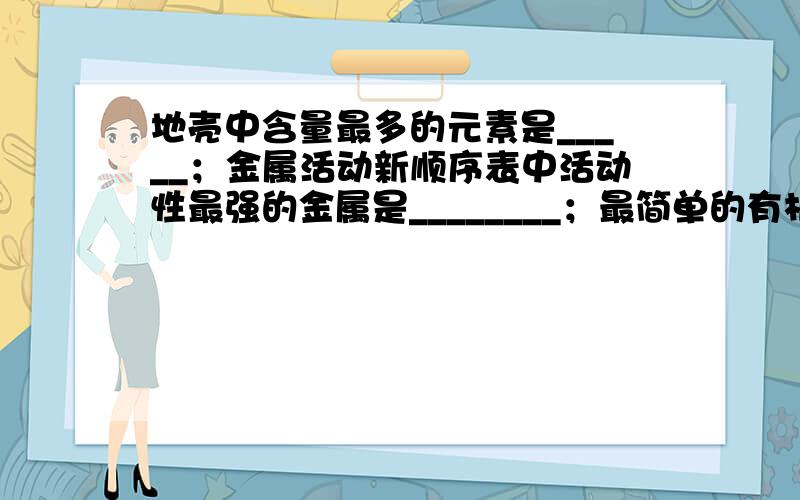 地壳中含量最多的元素是_____；金属活动新顺序表中活动性最强的金属是________；最简单的有机物是________；最________是________；最________是后面四个空是什么 我主要问的是那些