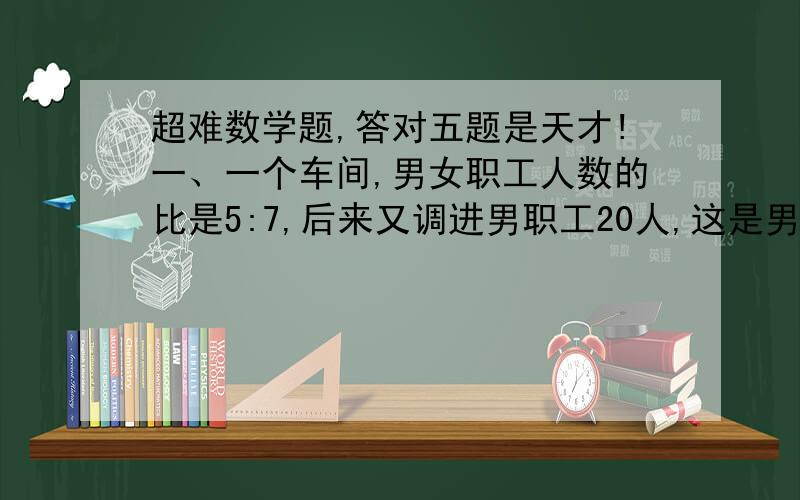 超难数学题,答对五题是天才!一、一个车间,男女职工人数的比是5:7,后来又调进男职工20人,这是男、女职工的比是7;9,现有男职工几人?二、小芳骑自行车往返于甲乙两地,去时用了6小时,回来时