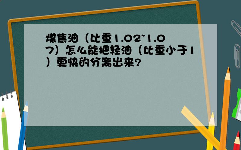 煤焦油（比重1.02~1.07）怎么能把轻油（比重小于1）更快的分离出来?