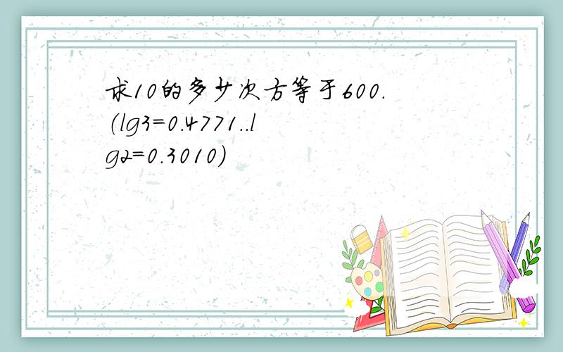 求10的多少次方等于600.（lg3＝0.4771..lg2＝0.3010）