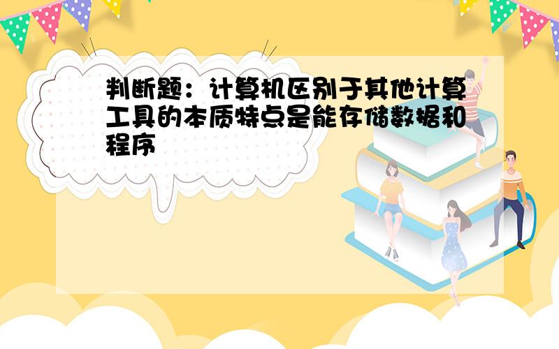 判断题：计算机区别于其他计算工具的本质特点是能存储数据和程序