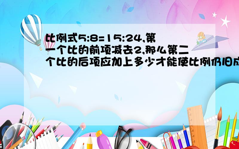 比例式5:8=15:24,第一个比的前项减去2,那么第二个比的后项应加上多少才能使比例仍旧成立?有算式就要,没有就方程