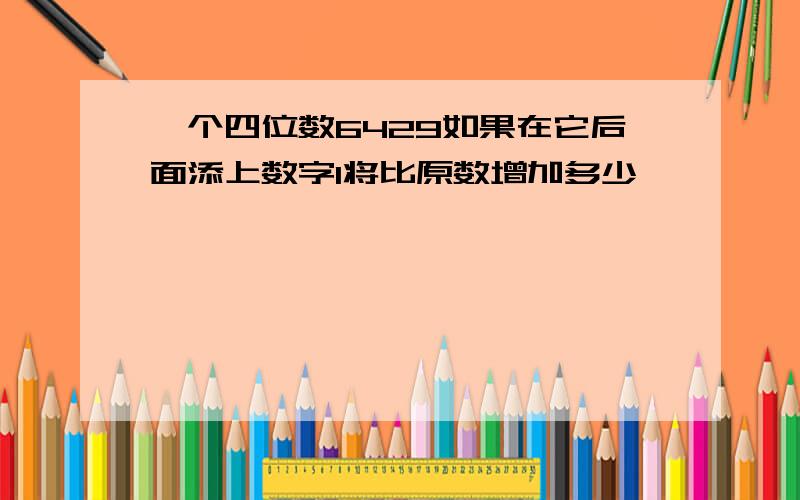 一个四位数6429如果在它后面添上数字1将比原数增加多少