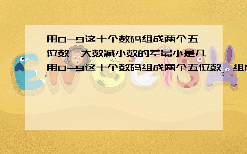 用0-9这十个数码组成两个五位数,大数减小数的差最小是几用0-9这十个数码组成两个五位数,组成的两个五位数中,大数减小数的差最小是( )回答的两位,是最小!