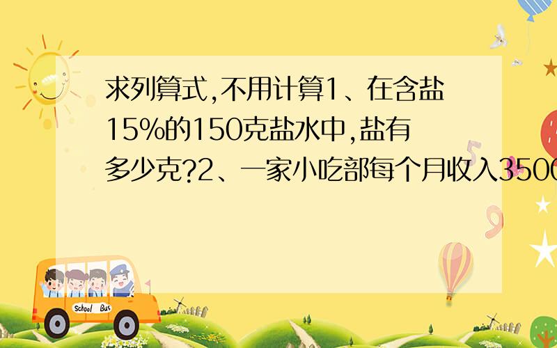 求列算式,不用计算1、在含盐15%的150克盐水中,盐有多少克?2、一家小吃部每个月收入3500元,如果按营业额的5%交纳营业锐,每年需要交纳锐款多少元?3、一辆汽车每小时行60千米,5小时行了全程的