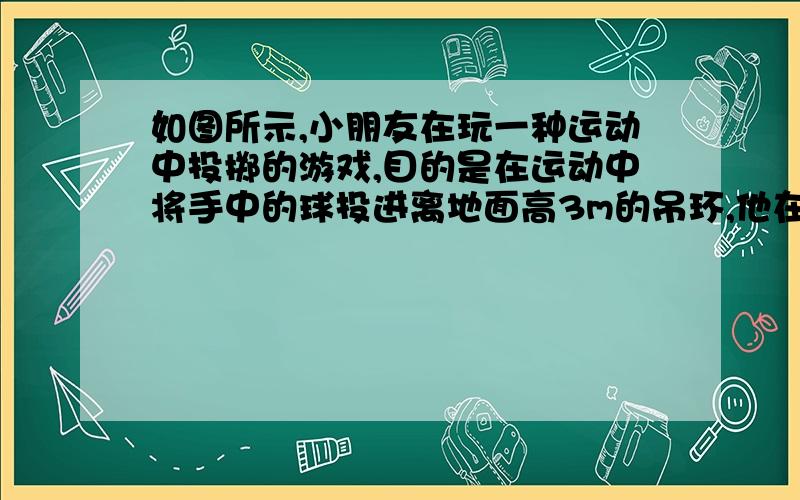 如图所示,小朋友在玩一种运动中投掷的游戏,目的是在运动中将手中的球投进离地面高3m的吊环,他在车上和车一起以2m/s的速度向吊环运动,小朋友抛球时手离地面1.2m,当他在离吊环的水平距离