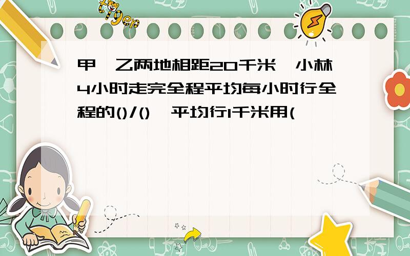 甲,乙两地相距20千米,小林4小时走完全程平均每小时行全程的()/(),平均行1千米用(