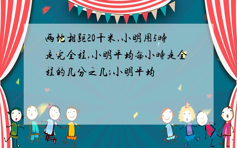 两地相距20千米,小明用5时走完全程,小明平均每小时走全程的几分之几；小明平均