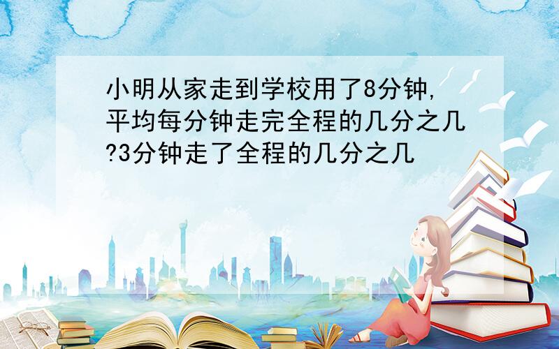 小明从家走到学校用了8分钟,平均每分钟走完全程的几分之几?3分钟走了全程的几分之几