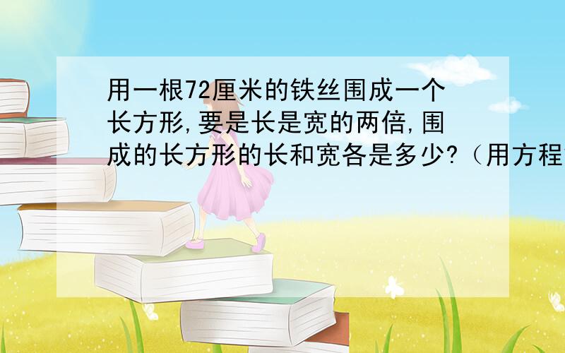 用一根72厘米的铁丝围成一个长方形,要是长是宽的两倍,围成的长方形的长和宽各是多少?（用方程解答）