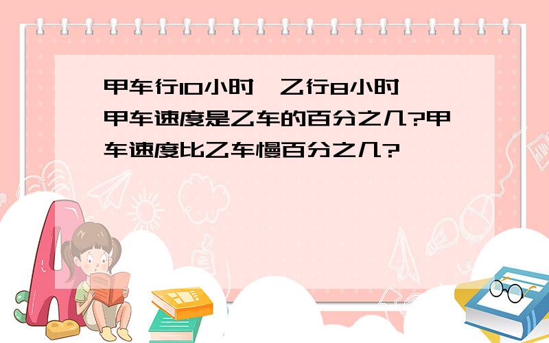 甲车行10小时,乙行8小时,甲车速度是乙车的百分之几?甲车速度比乙车慢百分之几?