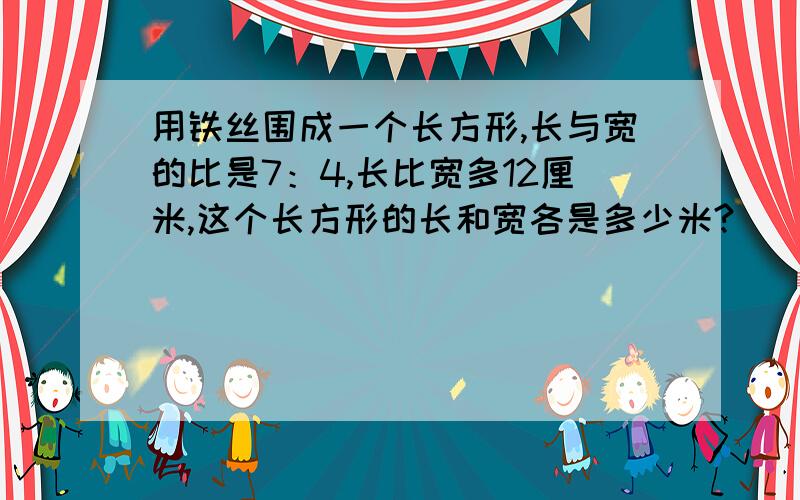 用铁丝围成一个长方形,长与宽的比是7：4,长比宽多12厘米,这个长方形的长和宽各是多少米?